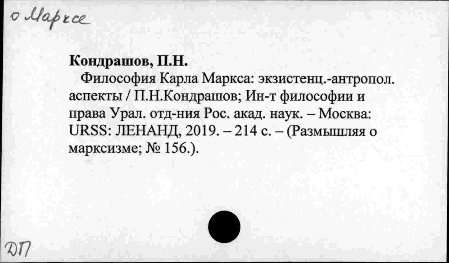 ﻿Кондрашов, П.Н.
Философия Карла Маркса: экзистенц.-антропол. аспекты / П.Н.Кондрашов; Ин-т философии и права Урал, отд-ния Рос. акад. наук. - Москва: URSS: ЛЕНАНД, 2019. - 214 с. - (Размышляя о марксизме; № 156.).